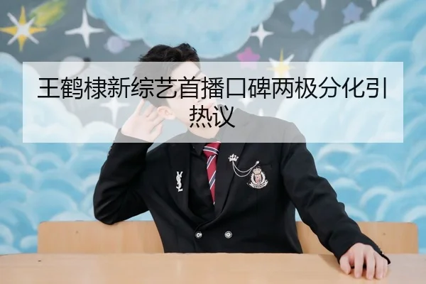 王鹤棣新综艺首播口碑两极分化引热议