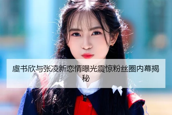 虞书欣与张凌新恋情曝光震惊粉丝圈内幕揭秘